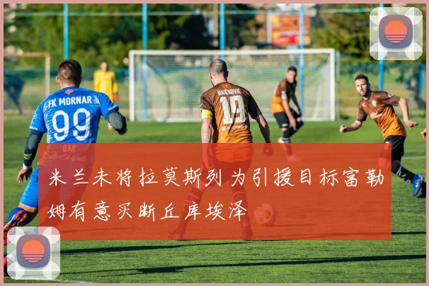 米兰未将拉莫斯列为引援目标富勒姆有意买断丘库埃泽