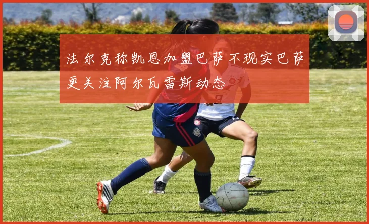 法尔克称凯恩加盟巴萨不现实巴萨更关注阿尔瓦雷斯动态
