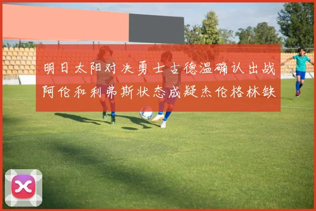 明日太阳对决勇士古德温确认出战阿伦和利弗斯状态成疑杰伦格林缺席比赛