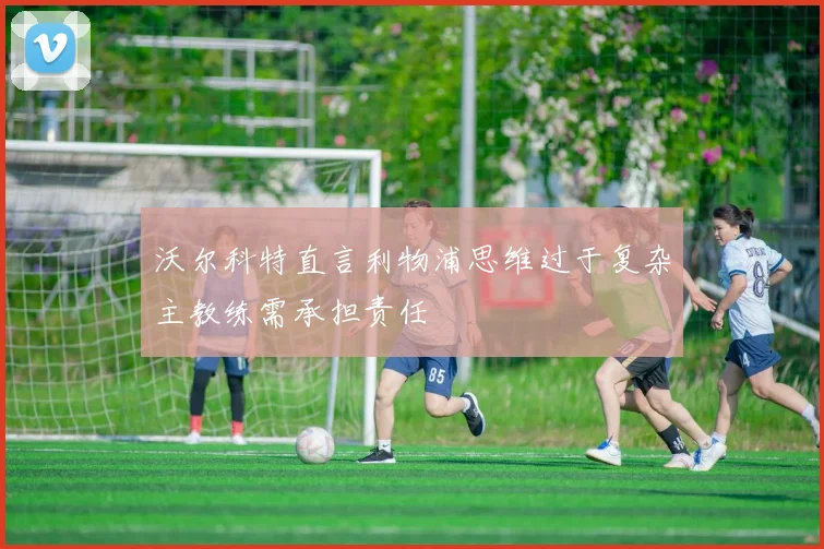 沃尔科特直言利物浦思维过于复杂主教练需承担责任