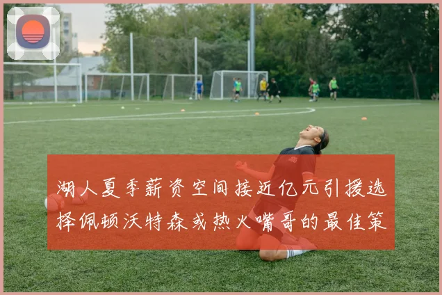 湖人夏季薪资空间接近亿元引援选择佩顿沃特森或热火嘴哥的最佳策略