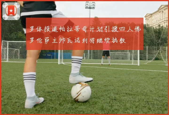 罗体报道帕拉蒂奇计划引援四人佛罗伦萨主帅瓦诺利将继续执教