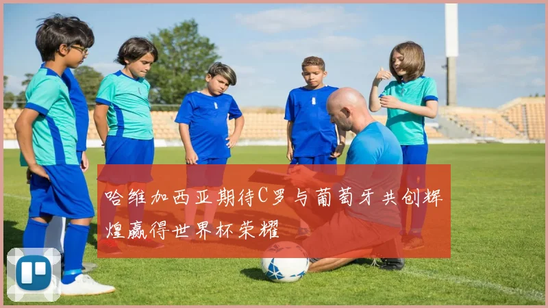 哈维加西亚期待C罗与葡萄牙共创辉煌赢得世界杯荣耀