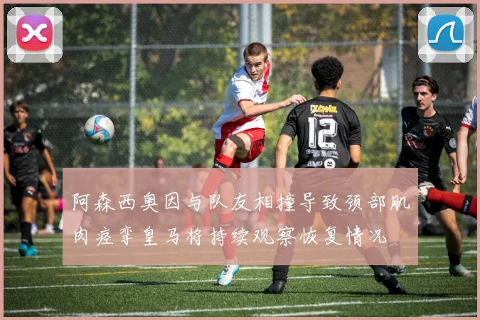 阿森西奥因与队友相撞导致颈部肌肉痉挛皇马将持续观察恢复情况