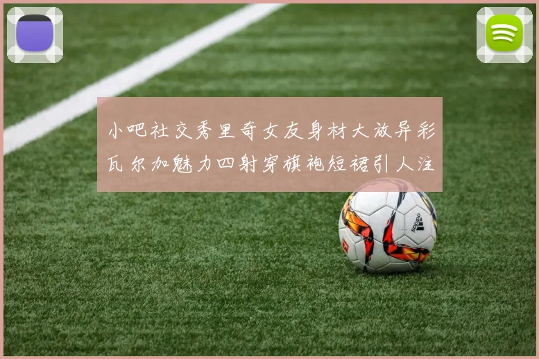 小吧社交秀里奇女友身材大放异彩瓦尔加魅力四射穿旗袍短裙引人注目