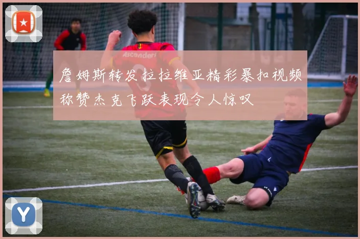 詹姆斯转发拉拉维亚精彩暴扣视频称赞杰克飞跃表现令人惊叹