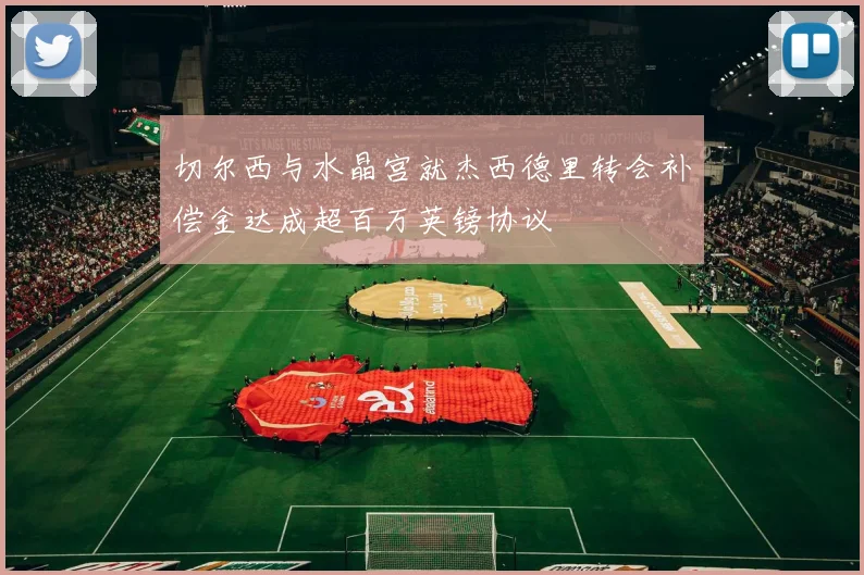 切尔西与水晶宫就杰西德里转会补偿金达成超百万英镑协议
