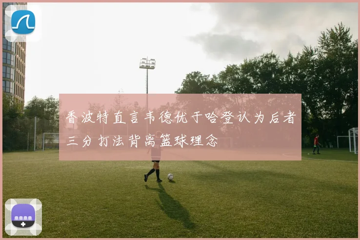 香波特直言韦德优于哈登认为后者三分打法背离篮球理念