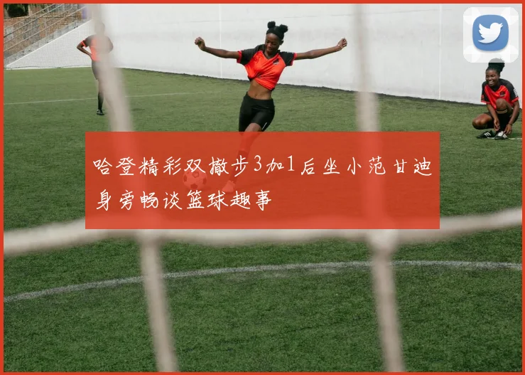 哈登精彩双撤步3加1后坐小范甘迪身旁畅谈篮球趣事