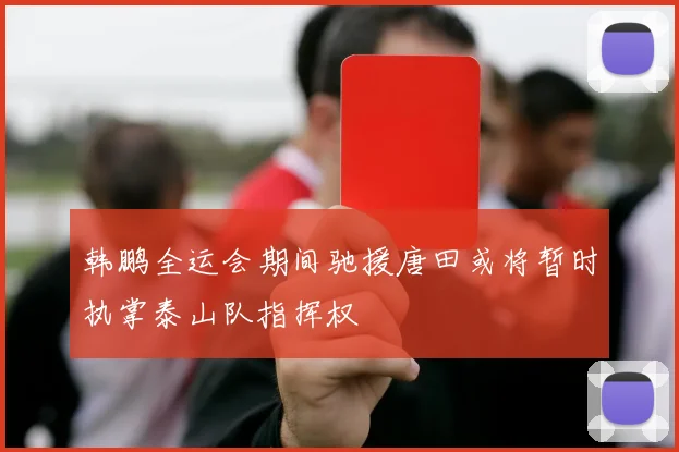 韩鹏全运会期间驰援唐田或将暂时执掌泰山队指挥权