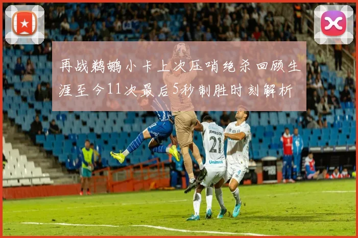 再战鹈鹕小卡上次压哨绝杀回顾生涯至今11次最后5秒制胜时刻解析