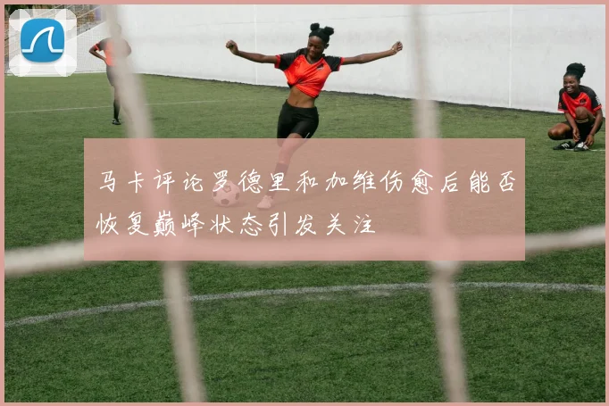 马卡评论罗德里和加维伤愈后能否恢复巅峰状态引发关注