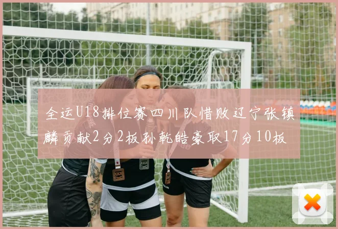 全运U18排位赛四川队惜败辽宁张镇麟贡献2分2板孙乾皓豪取17分10板7助攻