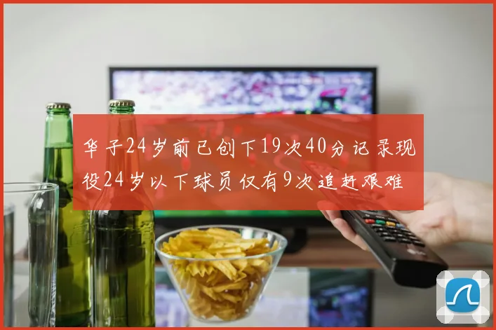 华子24岁前已创下19次40分记录现役24岁以下球员仅有9次追赶艰难