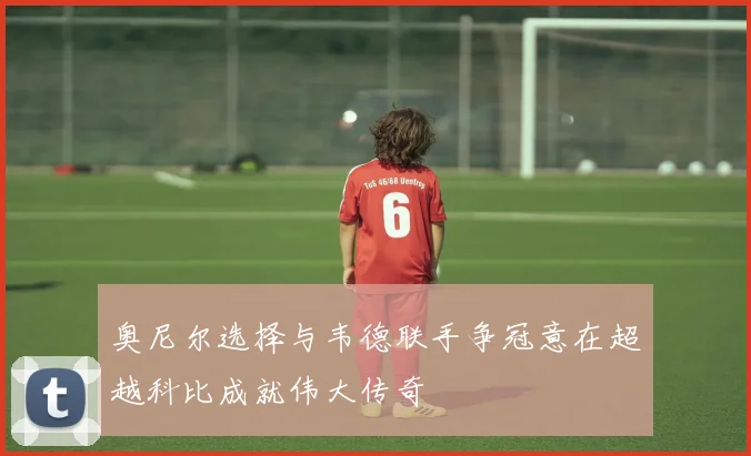 奥尼尔选择与韦德联手争冠意在超越科比成就伟大传奇