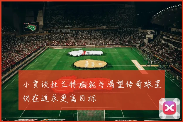 小贾谈杜兰特成就与渴望传奇球星仍在追求更高目标