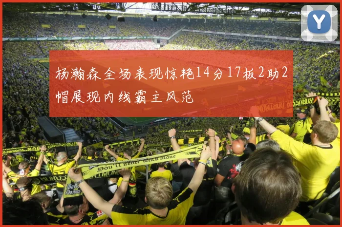 杨瀚森全场表现惊艳14分17板2助2帽展现内线霸主风范