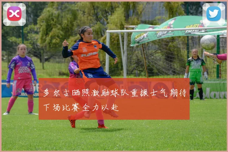 多尔古晒照激励球队重振士气期待下场比赛全力以赴