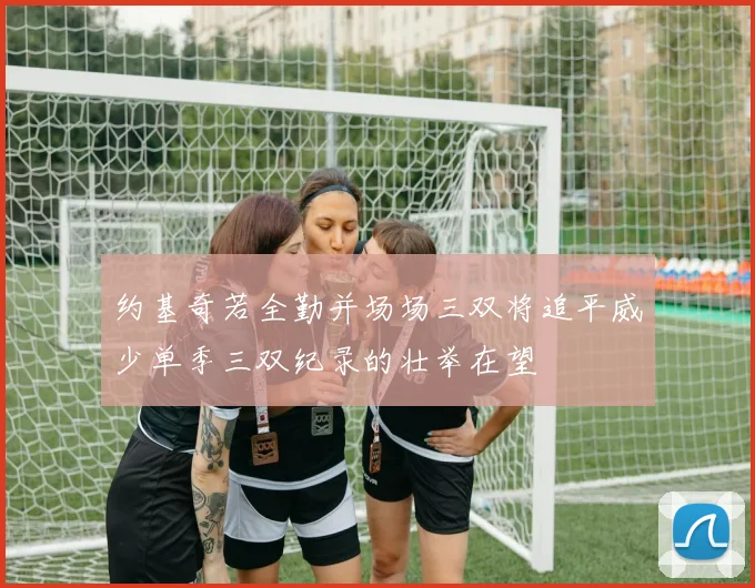 约基奇若全勤并场场三双将追平威少单季三双纪录的壮举在望