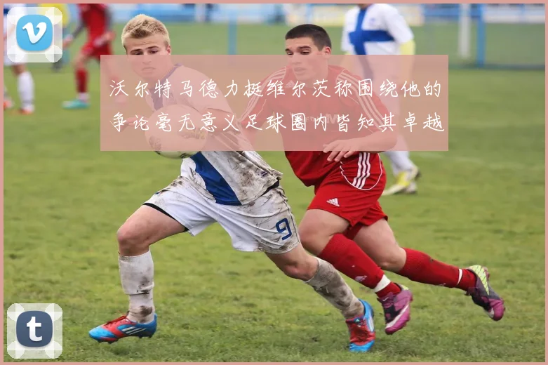 沃尔特马德力挺维尔茨称围绕他的争论毫无意义足球圈内皆知其卓越表现