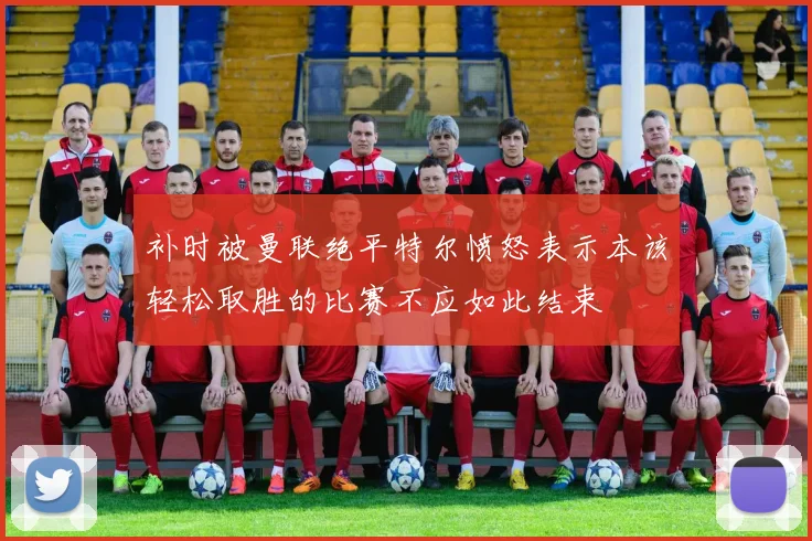 补时被曼联绝平特尔愤怒表示本该轻松取胜的比赛不应如此结束