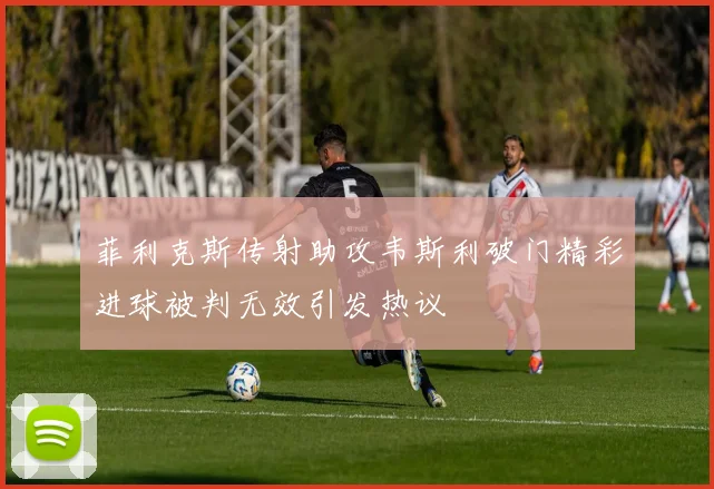 菲利克斯传射助攻韦斯利破门精彩进球被判无效引发热议