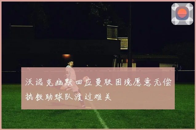 沃诺克幽默回应曼联困境愿意无偿执教助球队渡过难关