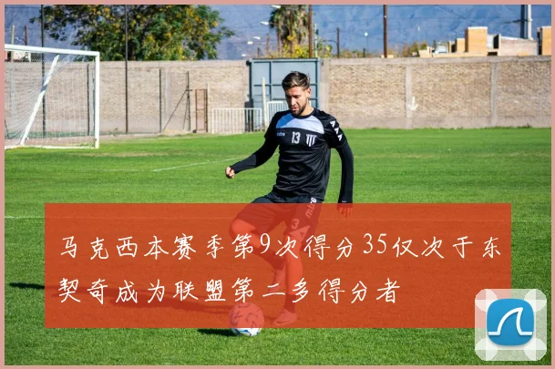 马克西本赛季第9次得分35仅次于东契奇成为联盟第二多得分者