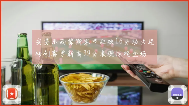 安芬尼西蒙斯末节狂砍16分助力逆转创赛季新高39分表现惊艳全场