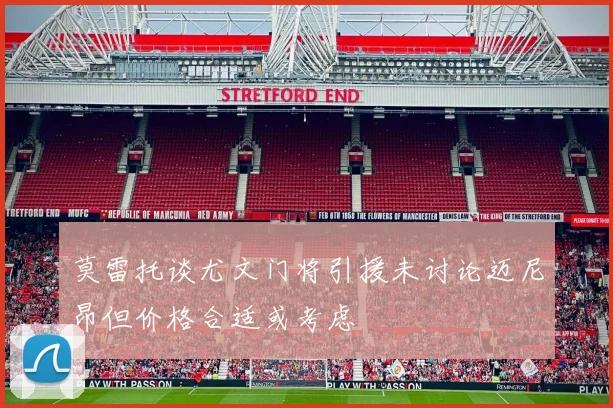 莫雷托谈尤文门将引援未讨论迈尼昂但价格合适或考虑